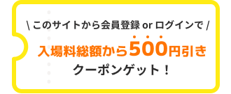 このサイトから会員登録 or マイページログインで入場料総額から500円引きクーポンゲット!