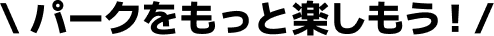 パークをもっと楽しもう！